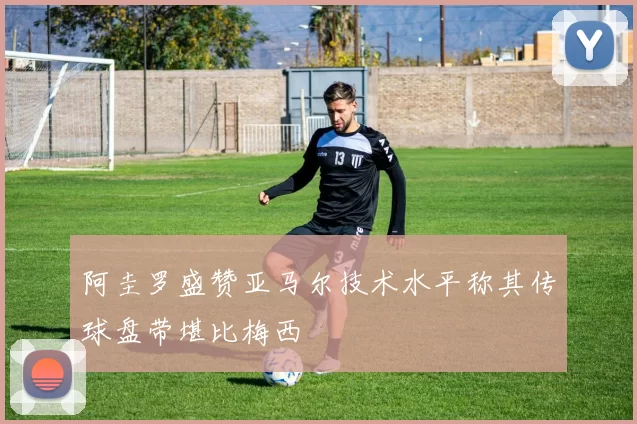 阿圭罗盛赞亚马尔技术水平称其传球盘带堪比梅西
