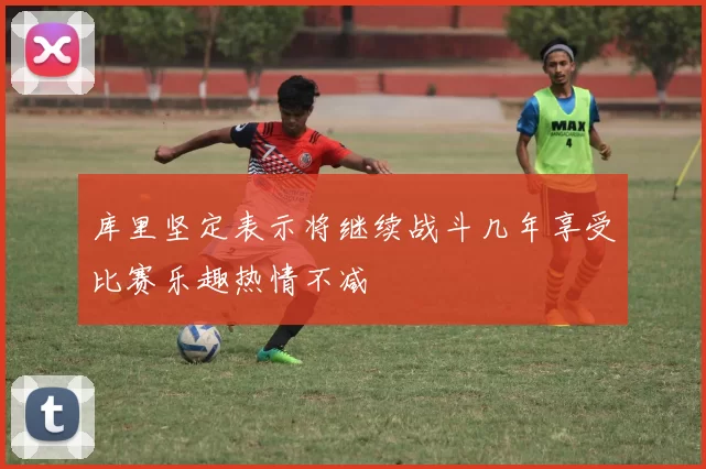 库里坚定表示将继续战斗几年享受比赛乐趣热情不减