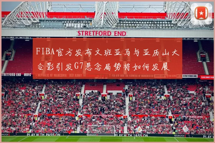 FIBA官方发布文班亚马与亚历山大合影引发G7悬念局势将如何发展