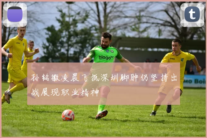 孙铭徽凌晨飞抵深圳脚肿仍坚持出战展现职业精神