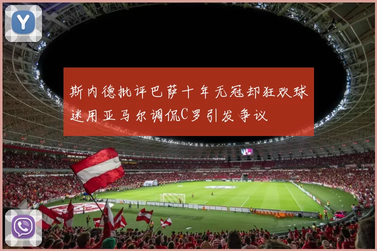 斯内德批评巴萨十年无冠却狂欢球迷用亚马尔调侃C罗引发争议