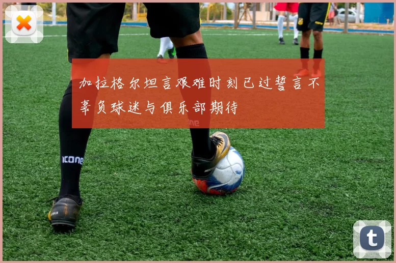 加拉格尔坦言艰难时刻已过誓言不辜负球迷与俱乐部期待