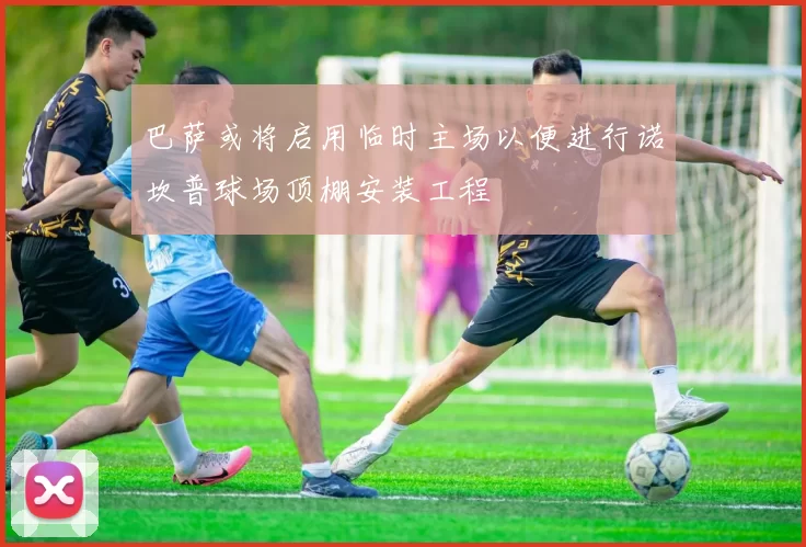 巴萨或将启用临时主场以便进行诺坎普球场顶棚安装工程