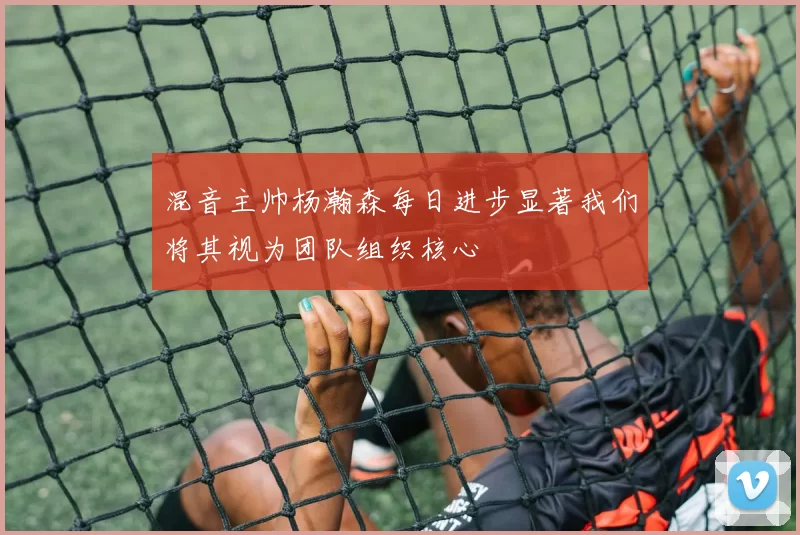 混音主帅杨瀚森每日进步显著我们将其视为团队组织核心