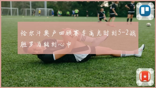 恰尔汗奥卢回顾赛季高光时刻5-2战胜罗马铭刻心中