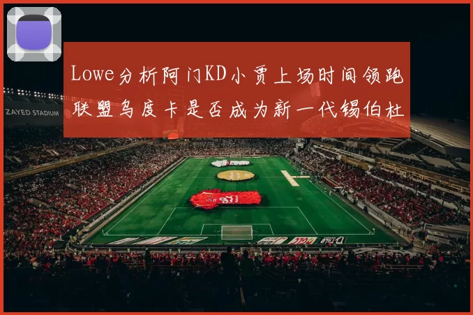Lowe分析阿门KD小贾上场时间领跑联盟乌度卡是否成为新一代锡伯杜