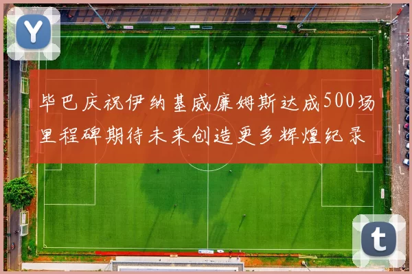 毕巴庆祝伊纳基威廉姆斯达成500场里程碑期待未来创造更多辉煌纪录