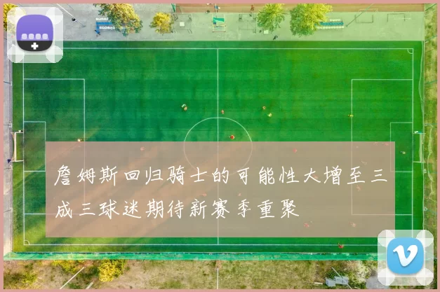 詹姆斯回归骑士的可能性大增至三成三球迷期待新赛季重聚