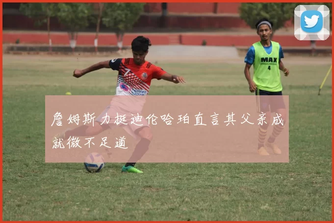 詹姆斯力挺迪伦哈珀直言其父亲成就微不足道