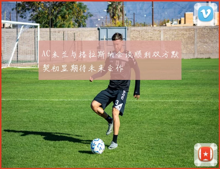 AC米兰与格拉斯纳会谈顺利双方默契初显期待未来合作