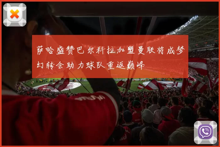 萨哈盛赞巴尔科拉加盟曼联将成梦幻转会助力球队重返巅峰