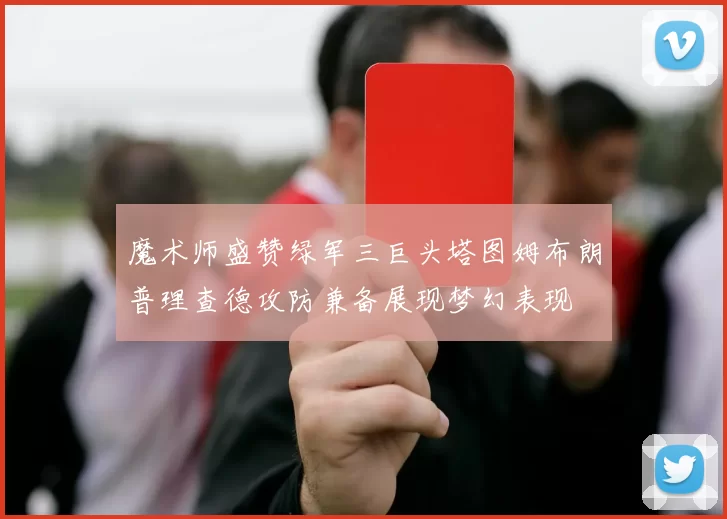 魔术师盛赞绿军三巨头塔图姆布朗普理查德攻防兼备展现梦幻表现