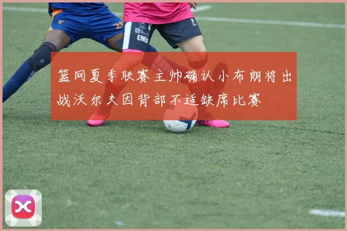 篮网夏季联赛主帅确认小布朗将出战沃尔夫因背部不适缺席比赛