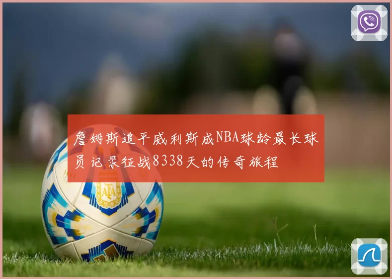 詹姆斯追平威利斯成NBA球龄最长球员记录征战8338天的传奇旅程