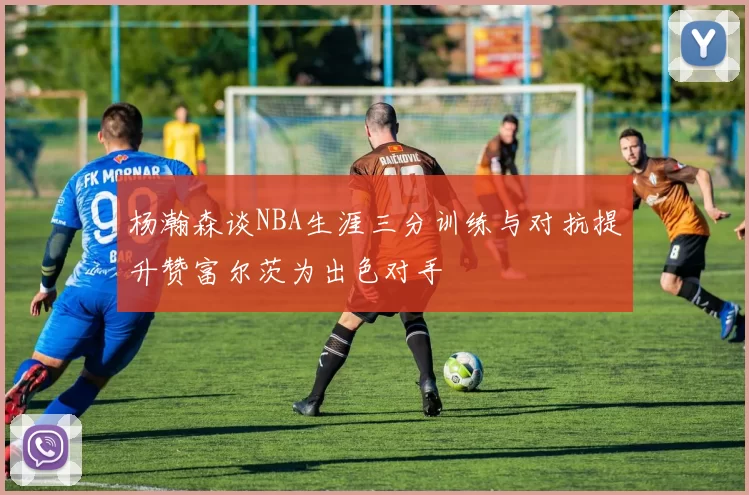 杨瀚森谈NBA生涯三分训练与对抗提升赞富尔茨为出色对手