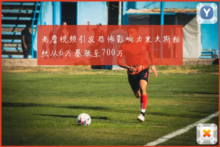 老詹视频引发恐怖影响力里夫斯粉丝从6万暴涨至700万