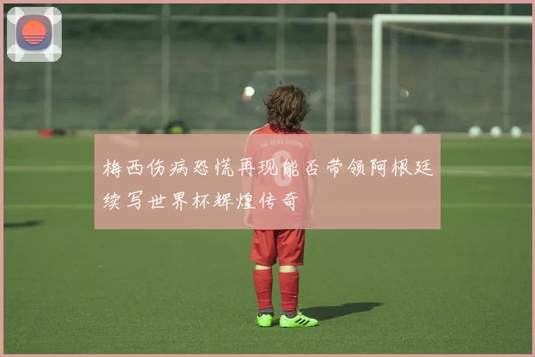 梅西伤病恐慌再现能否带领阿根廷续写世界杯辉煌传奇