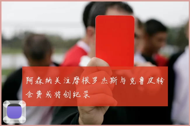 阿森纳关注摩根罗杰斯与克鲁皮转会费或将创纪录