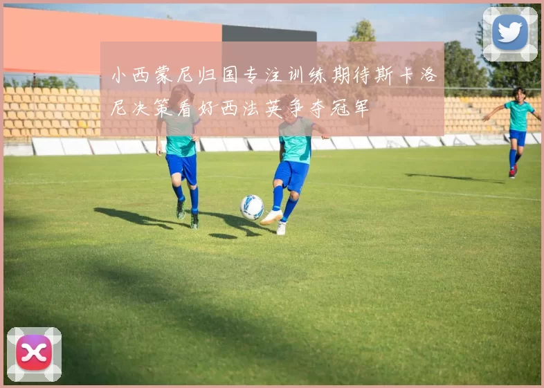 小西蒙尼归国专注训练期待斯卡洛尼决策看好西法英争夺冠军